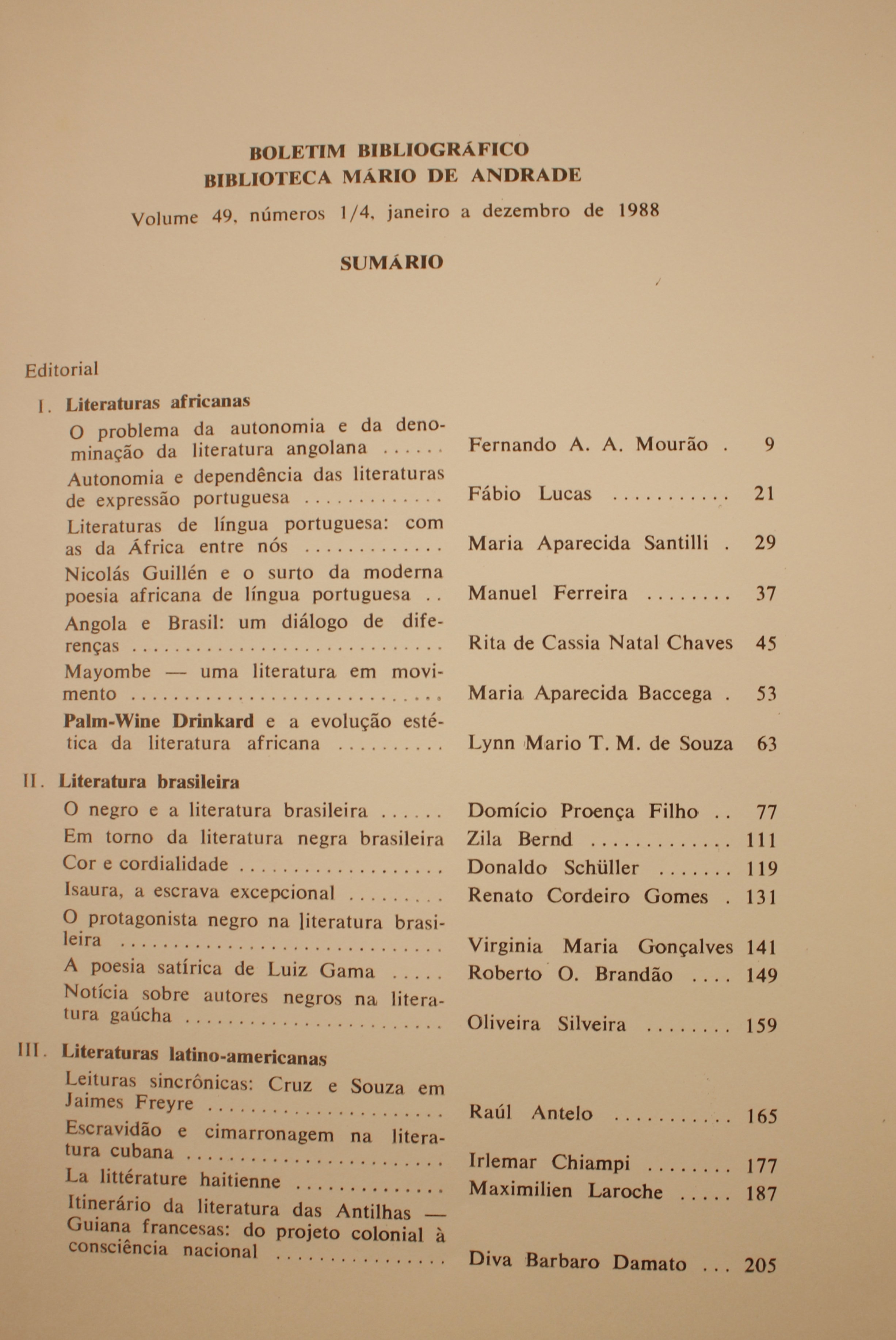 Boletim Bibliográfico Volume 49 (1988) Literaturas Africanas O Problema da Autonomia e da Denominação da Literatura Angolona - Fernando A. A. Mourão Autonomia e Dependência das Literaturas de Expressão Portuguesa: Com as da África Entre Nós - Maria Aparecida Santilli Nicolas Guillén e o Surto da Moderna Poesia Africana de Língua Portuguesa - Manuel Ferreira Angola e Brasil: Um Diálogo de Diferenças - Rita de Cassia Natal Chaves Mayombe - Uma Literaura em Movimento - Maria Aparecida Baccega Palm-wine Drinkard e a Evolução Estética da Literatura Africana - Lynn T. M. de Souza  Literatura Brasileira O Negro e a Literatura Brasileira - Domício Proença Filho Em Torno da Literatura Negra Brasileira - Zila Bernd Cor e Cordialidade - Donaldo Schüler Isaura, a Escrava Excepcional - Renato Cordeiro Gomes Protagonista Negro na Literatura Brasileira - Virginia Maria Gonçalves A Poesia Satírica de Luiz Gama - Roberto O. Brandão Notícia Sobre Autores Negros na Literatura Gaúcha - Oliveira Silveira Literaturas Latino-americanas Leituras Sincrônicas: Cruz e Souza em Jayme Freyre - Raúl Antelo Escravidão e Cimarronagem na Literatura Cubana - Irlemar Chiampi  La Litetérature Haitienne - Maximilien Laroche  Itinerário da Literatura das Antilhas - Guiana Francesa: do Projeto Colonial à Consciência Nacional - Diva Barroso Damato